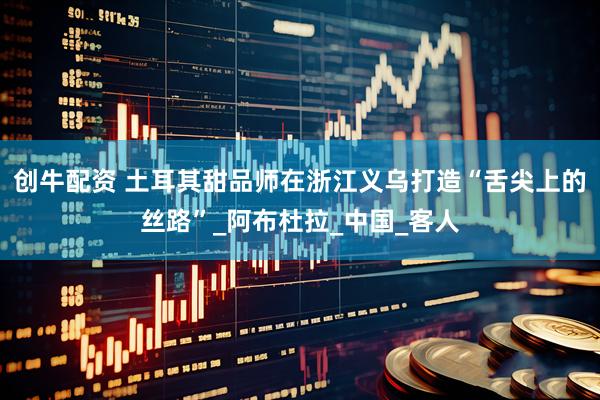 创牛配资 土耳其甜品师在浙江义乌打造“舌尖上的丝路”_阿布杜拉_中国_客人