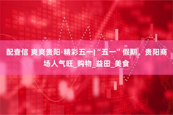 配查信 爽爽贵阳·精彩五一|“五一”假期，贵阳商场人气旺_购物_益田_美食