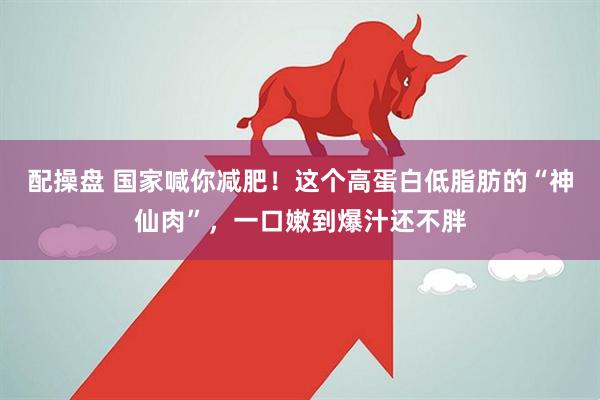 配操盘 国家喊你减肥！这个高蛋白低脂肪的“神仙肉”，一口嫩到爆汁还不胖
