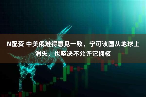 N配资 中美俄难得意见一致，宁可该国从地球上消失，也坚决不允许它拥核