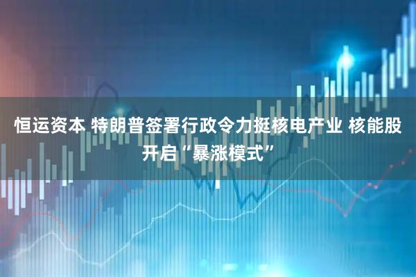 恒运资本 特朗普签署行政令力挺核电产业 核能股开启“暴涨模式”
