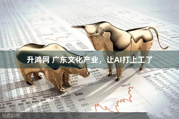 升鸿网 广东文化产业，让AI打上工了