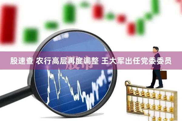 股速查 农行高层再度调整 王大军出任党委委员