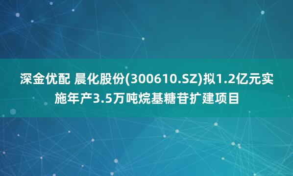 深金优配 晨化股份(300610.SZ)拟1.2亿元实施年产3.5万吨烷基糖苷扩建项目
