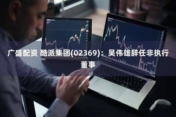 广盛配资 酷派集团(02369)：吴伟雄辞任非执行董事