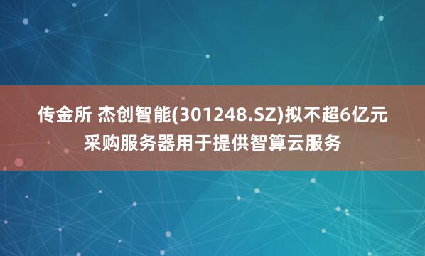 传金所 杰创智能(301248.SZ)拟不超6亿元采购服务器用于提供智算云服务
