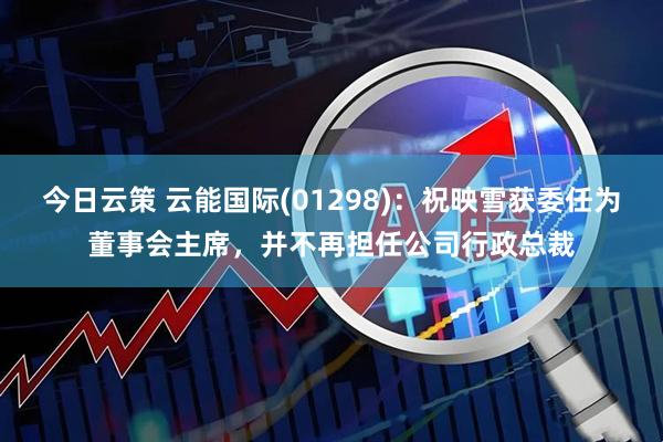 今日云策 云能国际(01298)：祝映雪获委任为董事会主席，并不再担任公司行政总裁