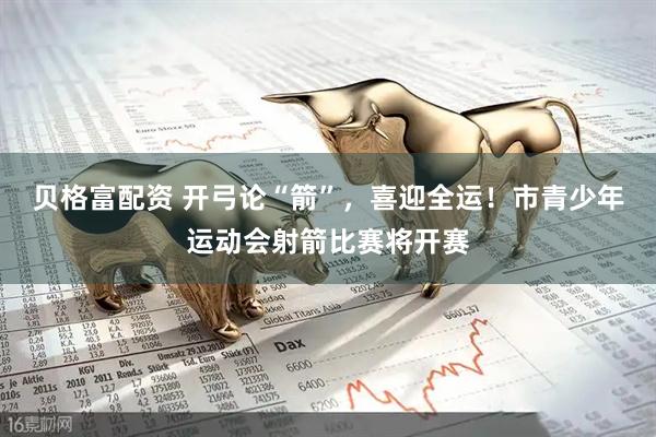 贝格富配资 开弓论“箭”，喜迎全运！市青少年运动会射箭比赛将开赛