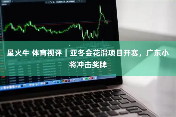 星火牛 体育视评｜亚冬会花滑项目开赛，广东小将冲击奖牌