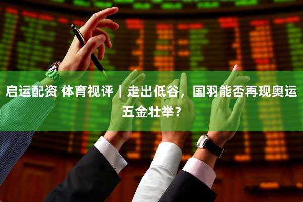 启运配资 体育视评｜走出低谷，国羽能否再现奥运五金壮举？