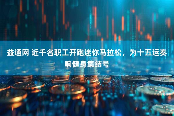 益通网 近千名职工开跑迷你马拉松，为十五运奏响健身集结号