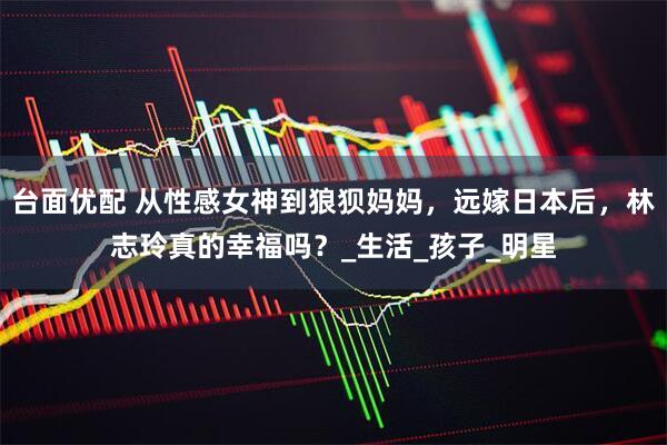 台面优配 从性感女神到狼狈妈妈，远嫁日本后，林志玲真的幸福吗？_生活_孩子_明星