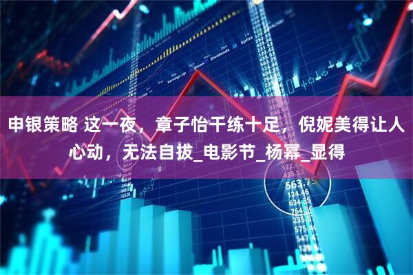申银策略 这一夜，章子怡干练十足，倪妮美得让人心动，无法自拔_电影节_杨幂_显得
