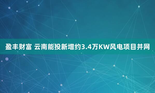 盈丰财富 云南能投新增约3.4万KW风电项目并网