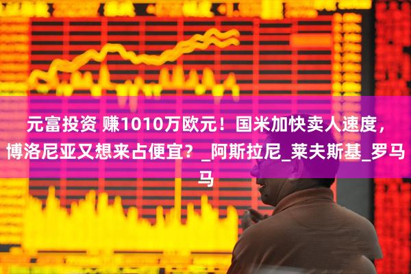 元富投资 赚1010万欧元！国米加快卖人速度，博洛尼亚又想来占便宜？_阿斯拉尼_莱夫斯基_罗马