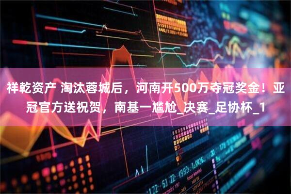 祥乾资产 淘汰蓉城后，河南开500万夺冠奖金！亚冠官方送祝贺，南基一尴尬_决赛_足协杯_1