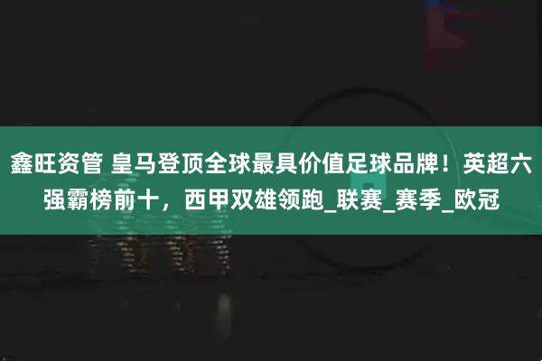 鑫旺资管 皇马登顶全球最具价值足球品牌！英超六强霸榜前十，西甲双雄领跑_联赛_赛季_欧冠