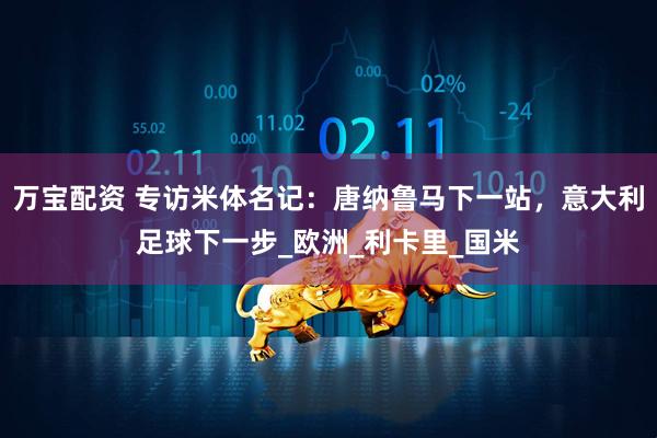 万宝配资 专访米体名记：唐纳鲁马下一站，意大利足球下一步_欧洲_利卡里_国米