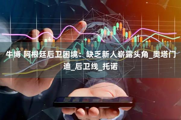 牛博 阿根廷后卫困境：缺乏新人崭露头角_奥塔门迪_后卫线_托诺