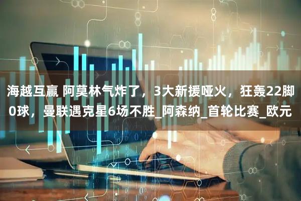海越互赢 阿莫林气炸了，3大新援哑火，狂轰22脚0球，曼联遇克星6场不胜_阿森纳_首轮比赛_欧元