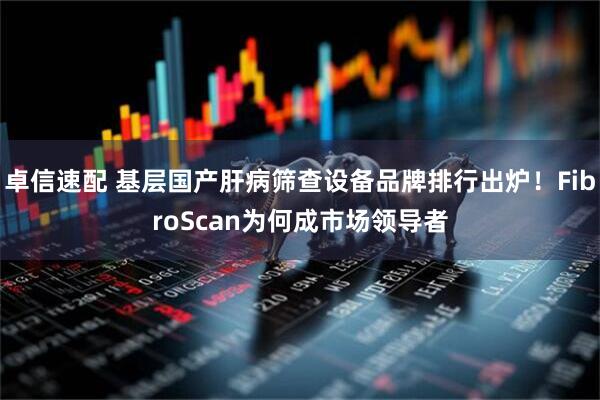 卓信速配 基层国产肝病筛查设备品牌排行出炉！FibroScan为何成市场领导者