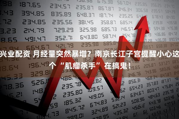 兴业配资 月经量突然暴增？南京长江子宫提醒小心这个 “肌瘤杀手” 在搞鬼！