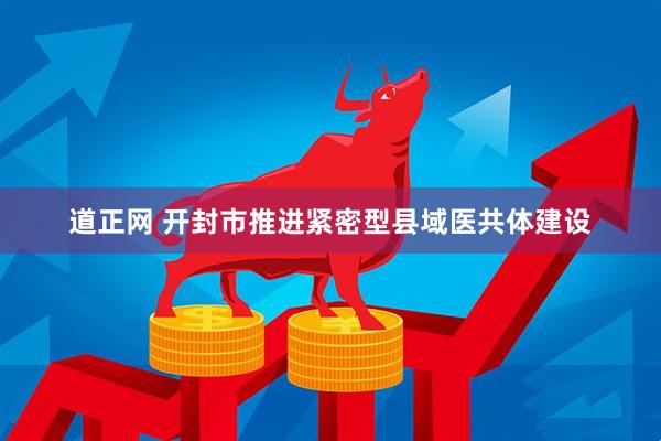 道正网 开封市推进紧密型县域医共体建设
