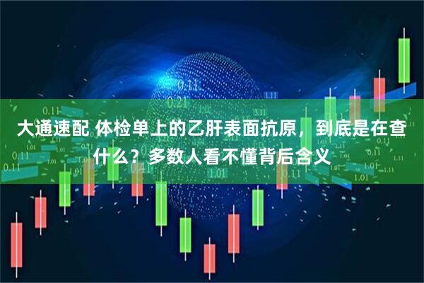 大通速配 体检单上的乙肝表面抗原，到底是在查什么？多数人看不懂背后含义