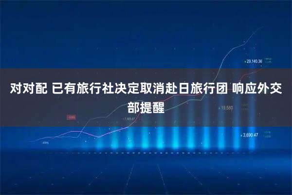 对对配 已有旅行社决定取消赴日旅行团 响应外交部提醒