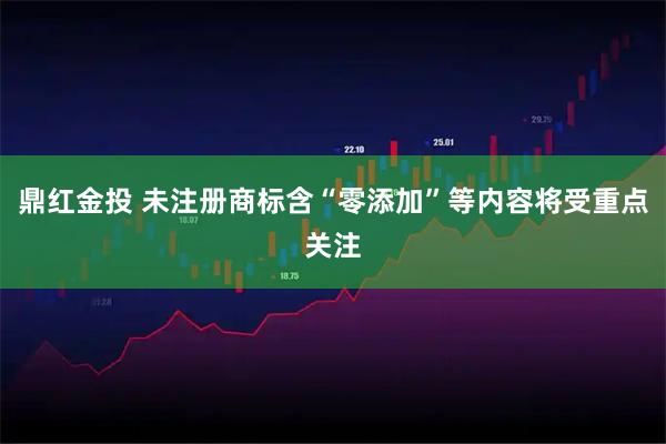 鼎红金投 未注册商标含“零添加”等内容将受重点关注