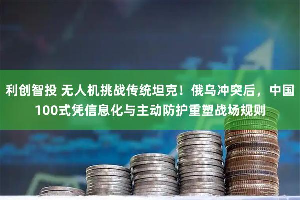 利创智投 无人机挑战传统坦克！俄乌冲突后，中国100式凭信息化与主动防护重塑战场规则