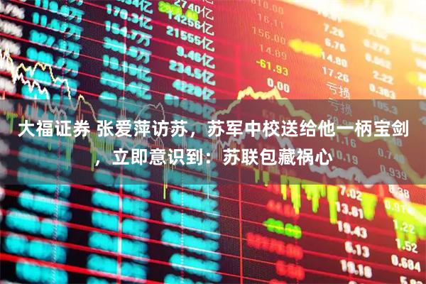 大福证券 张爱萍访苏，苏军中校送给他一柄宝剑，立即意识到：苏联包藏祸心