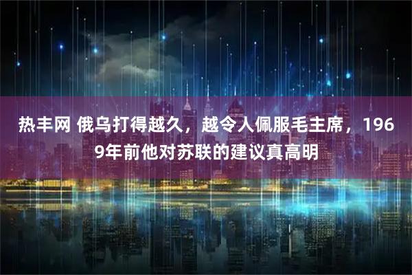 热丰网 俄乌打得越久，越令人佩服毛主席，1969年前他对苏联的建议真高明