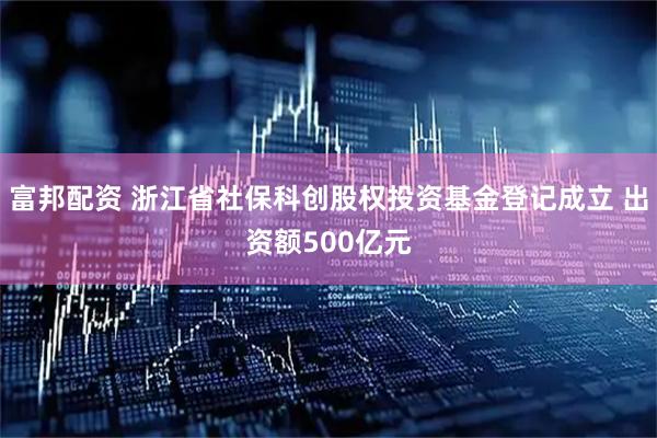 富邦配资 浙江省社保科创股权投资基金登记成立 出资额500亿元