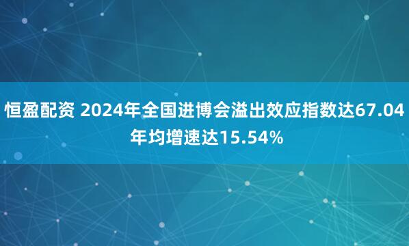 恒盈配资 2024年全国进博会溢出效应指数达67.04 年均增速达15.54%