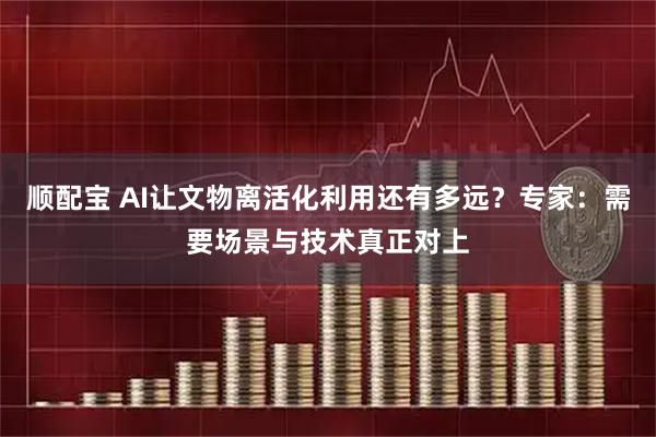顺配宝 AI让文物离活化利用还有多远？专家：需要场景与技术真正对上