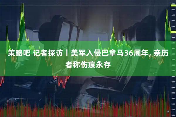 策略吧 记者探访丨美军入侵巴拿马36周年, 亲历者称伤痕永存