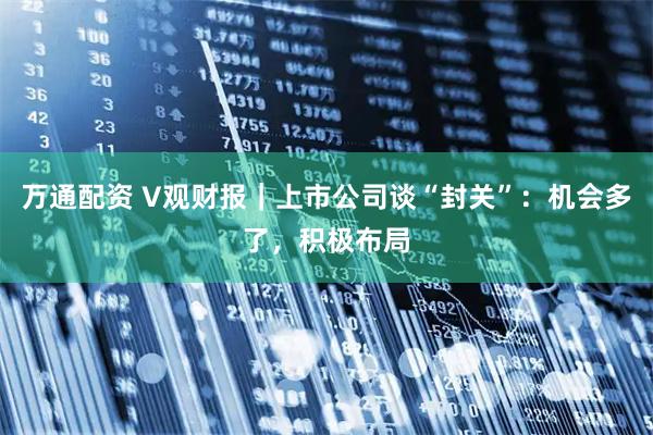 万通配资 V观财报｜上市公司谈“封关”：机会多了，积极布局