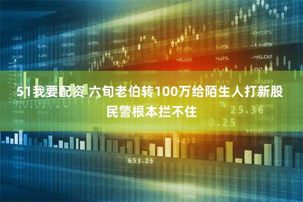 51我要配资 六旬老伯转100万给陌生人打新股 民警根本拦不住