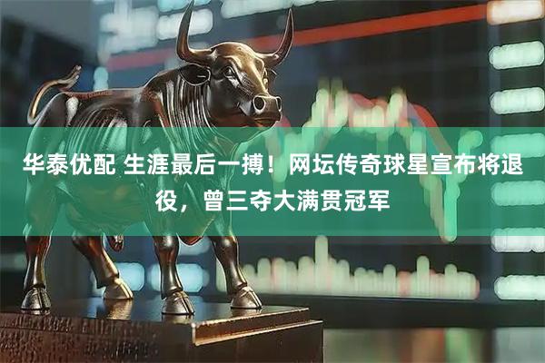 华泰优配 生涯最后一搏！网坛传奇球星宣布将退役，曾三夺大满贯冠军