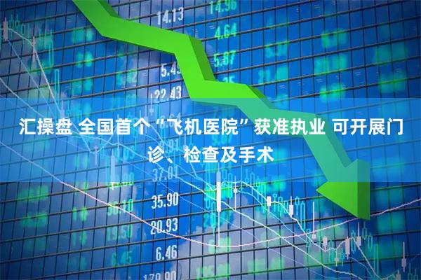 汇操盘 全国首个“飞机医院”获准执业 可开展门诊、检查及手术