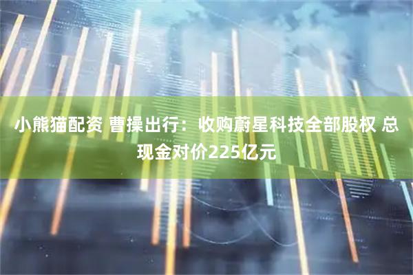 小熊猫配资 曹操出行：收购蔚星科技全部股权 总现金对价225亿元