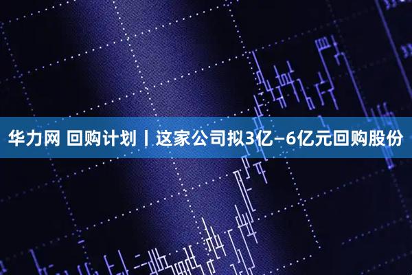 华力网 回购计划丨这家公司拟3亿—6亿元回购股份