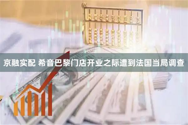 京融实配 希音巴黎门店开业之际遭到法国当局调查