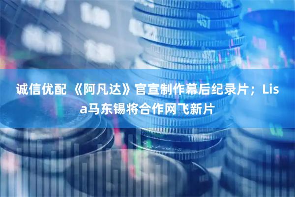 诚信优配 《阿凡达》官宣制作幕后纪录片；Lisa马东锡将合作网飞新片