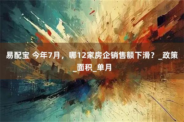 易配宝 今年7月，哪12家房企销售额下滑？_政策_面积_单月