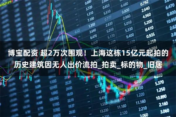 博宝配资 超2万次围观！上海这栋15亿元起拍的历史建筑因无人出价流拍_拍卖_标的物_旧居
