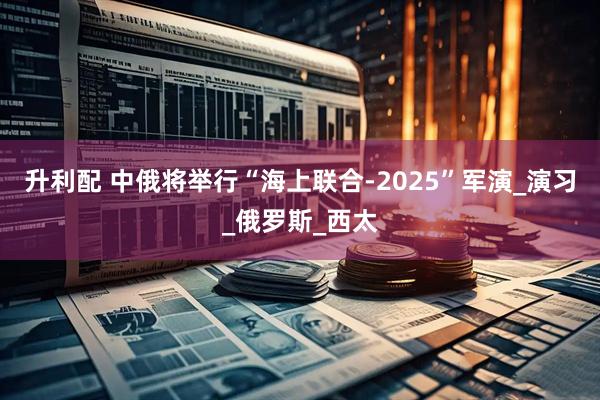 升利配 中俄将举行“海上联合-2025”军演_演习_俄罗斯_西太