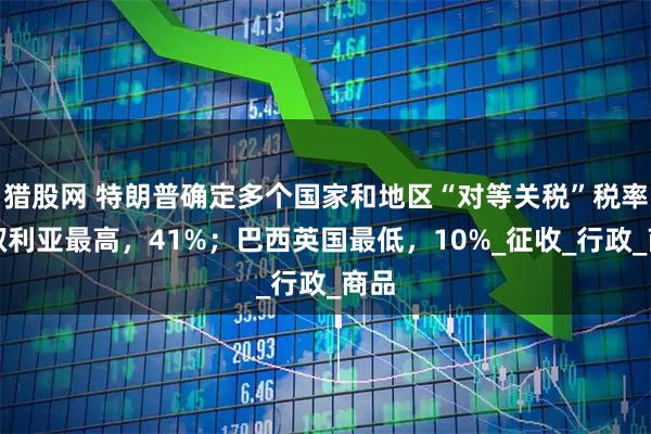 猎股网 特朗普确定多个国家和地区“对等关税”税率；叙利亚最高，41%；巴西英国最低，10%_征收_行政_商品