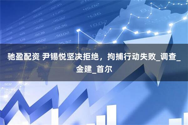 驰盈配资 尹锡悦坚决拒绝，拘捕行动失败_调查_金建_首尔